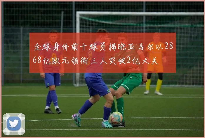 全球身价前十球员揭晓亚马尔以2868亿欧元领衔三人突破2亿大关
