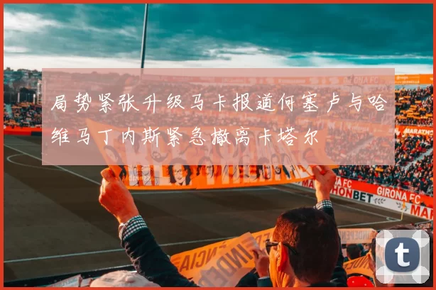 局势紧张升级马卡报道何塞卢与哈维马丁内斯紧急撤离卡塔尔